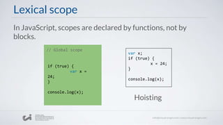 Lexical scope
In JavaScript, scopes are declared by functions, not by
blocks.
// Global scope
if (true) {
var x =
24;
}
console.log(x);
var x;
if (true) {
x = 24;
}
console.log(x);
Hoisting
 