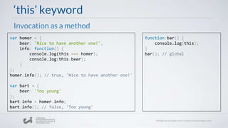 ‘this’ keyword
Invocation as a method
var homer = {
beer: 'Nice to have another one!',
info: function() {
console.log(this === homer);
console.log(this.beer);
}
};
homer.info(); // true, 'Nice to have another one!'
var bart = {
beer: 'Too young'
};
bart.info = homer.info;
bart.info(); // false, 'Too young'
function bar() {
console.log(this);
}
bar(); // global
 