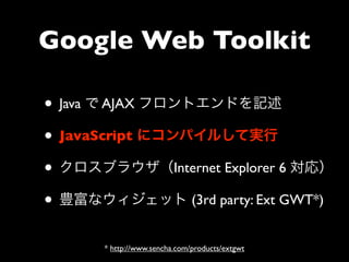 Google Web Toolkit

• Java で AJAX フロントエンドを記述
• JavaScript にコンパイルして実行
• クロスブラウザ（Internet Explorer 6 対応）
• 豊富なウィジェット (3rd party: Ext GWT*)
      * http://www.sencha.com/products/extgwt
 