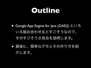 Outline

• Google App Engine for Java (GAE/J) といろ
  いろ組み合わせるとすごそうなので、
  そのすごそうさ具合を説明します。

• 最後に、簡単なデモとその作り方を紹
  介します。
 