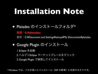 Installation Note
  • Pleiades のインストールフォルダ*
    推奨：C:¥pleiades
    自分：C:¥Document and Settings¥takuya¥My Documents¥pleiades


  • Google Plugin のインストール
    1. Eclipse を起動
    2. ヘルプ＞Eclipse マーケットプレースをクリック
    3. Google Plugin で検索してインストール


* Windows では、パスが長いとインストール（ZIP の解凍）に失敗するそうです。
 