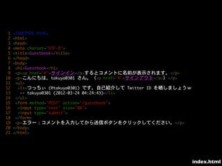 1	 <!DOCTYPE	 html>
	 2	 <html>
	 3	 <head>
	 4	 <meta	 charset="UTF-8">
	 5	 <title>Guestbook</title>
	 6	 </head>
	 7	 <body>
	 8	 	 <h1>Guestbook</h1>
	 9	 	 <p><a	 href="#">サインイン</a>するとコメントに名前が表示されます。</p>
10	 	 <p>こんにちは、takuya0301	 さん。（<a	 href="#">サインアウト</a>）</p>
11	 	 <ul>
12	 	 	 <li>つっちぃ	 (@takuya0301)	 です。自己紹介して	 Twitter	 ID	 を晒しましょうｗ
13	 	 	 	 --	 takuya0301	 (2012-03-24	 04:24:43)</li>
14	 	 </ul>
15	 	 <form	 method="POST"	 action="/guestbook">
16	 	 	 <input	 type="text"	 size="80">
17	 	 	 <input	 type="submit">
18	 	 </form>
19	 	 <p>エラー：コメントを入力してから送信ボタンをクリックしてください。</p>
20	 </body>
21	 </html>




                                                                    index.html
 