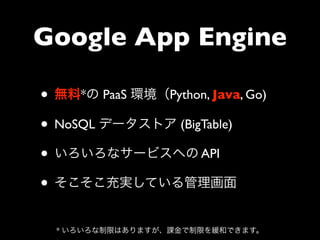 Google App Engine

• 無料*の PaaS 環境（Python, Java, Go)
• NoSQL データストア (BigTable)
• いろいろなサービスへの API
• そこそこ充実している管理画面
  * いろいろな制限はありますが、課金で制限を緩和できます。
 