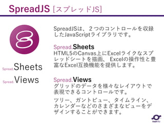 SpreadJS [スプレッドJS]
SpreadJSは、２つのコントロールを収録
したJavaScriptライブラリです。
Spread.Sheets
HTML5のCanvas上にExcelライクなスプ
レッドシートを描画、 Excelの操作性と豊
富なExcel互換機能を提供します。
Spread.Views
グリッドのデータを様々なレイアウトで
表現できるコントロールです。
ツリー、ガントビュー、タイムライン、
カレンダーなどのさまざまなビューをデ
ザインすることができます。
Spread.Sheets
Spread.Views
 