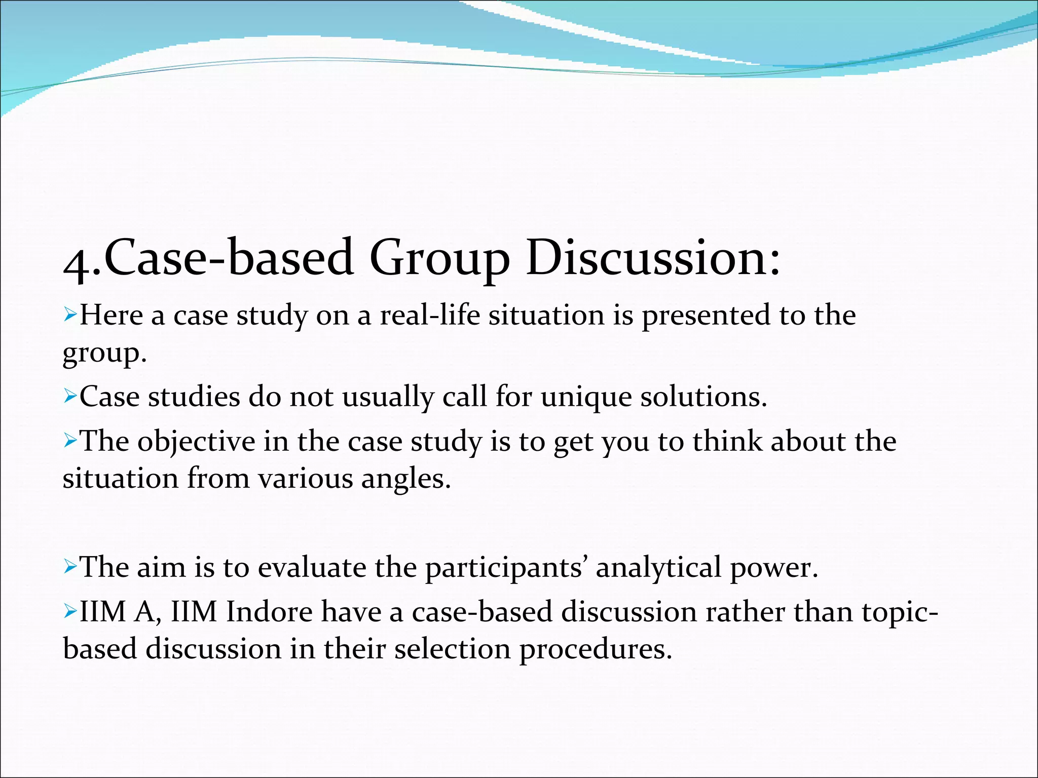 4.Case-based Group Discussion: Here a case study on a real-life situation is presented to the    group. Case studies do not usually call for unique solutions. The objective in the case study is to get you to think about the situation from various angles. The aim is to evaluate the participants’ analytical power. IIM A, IIM Indore have a case-based discussion rather than topic-based discussion in their selection procedures. 