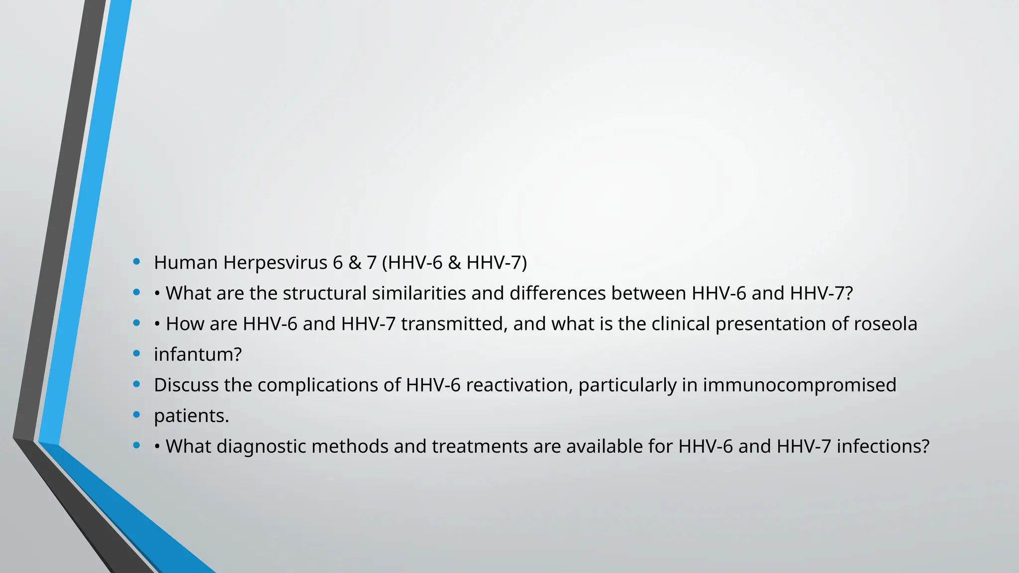 • Human Herpesvirus 6 & 7 (HHV-6 & HHV-7)
• • What are the structural similarities and differences between HHV-6 and HHV-7?
• • How are HHV-6 and HHV-7 transmitted, and what is the clinical presentation of roseola
• infantum?
• Discuss the complications of HHV-6 reactivation, particularly in immunocompromised
• patients.
• • What diagnostic methods and treatments are available for HHV-6 and HHV-7 infections?
 