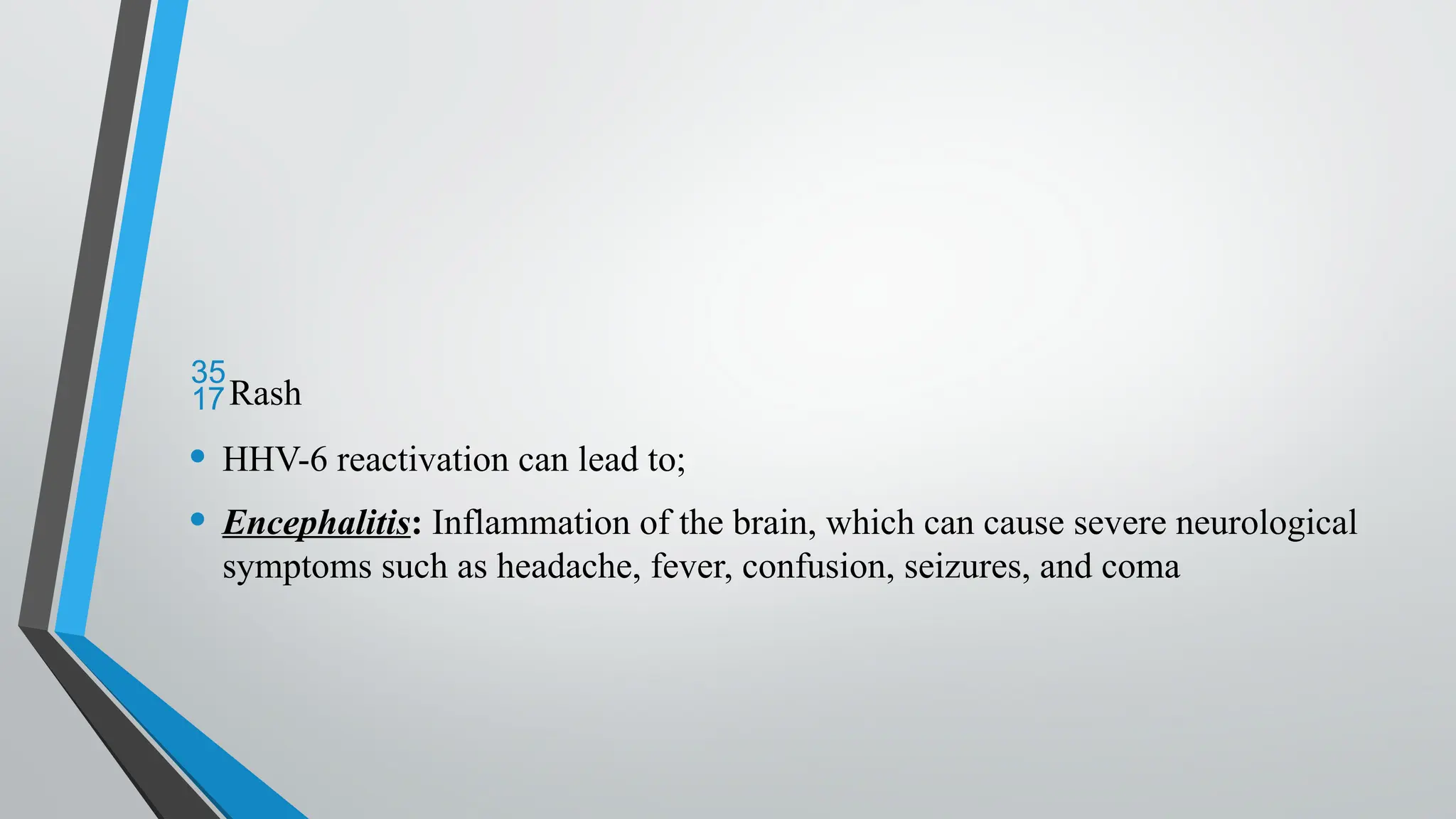 Rash
• HHV-6 reactivation can lead to;
• Encephalitis: Inflammation of the brain, which can cause severe neurological
symptoms such as headache, fever, confusion, seizures, and coma
 