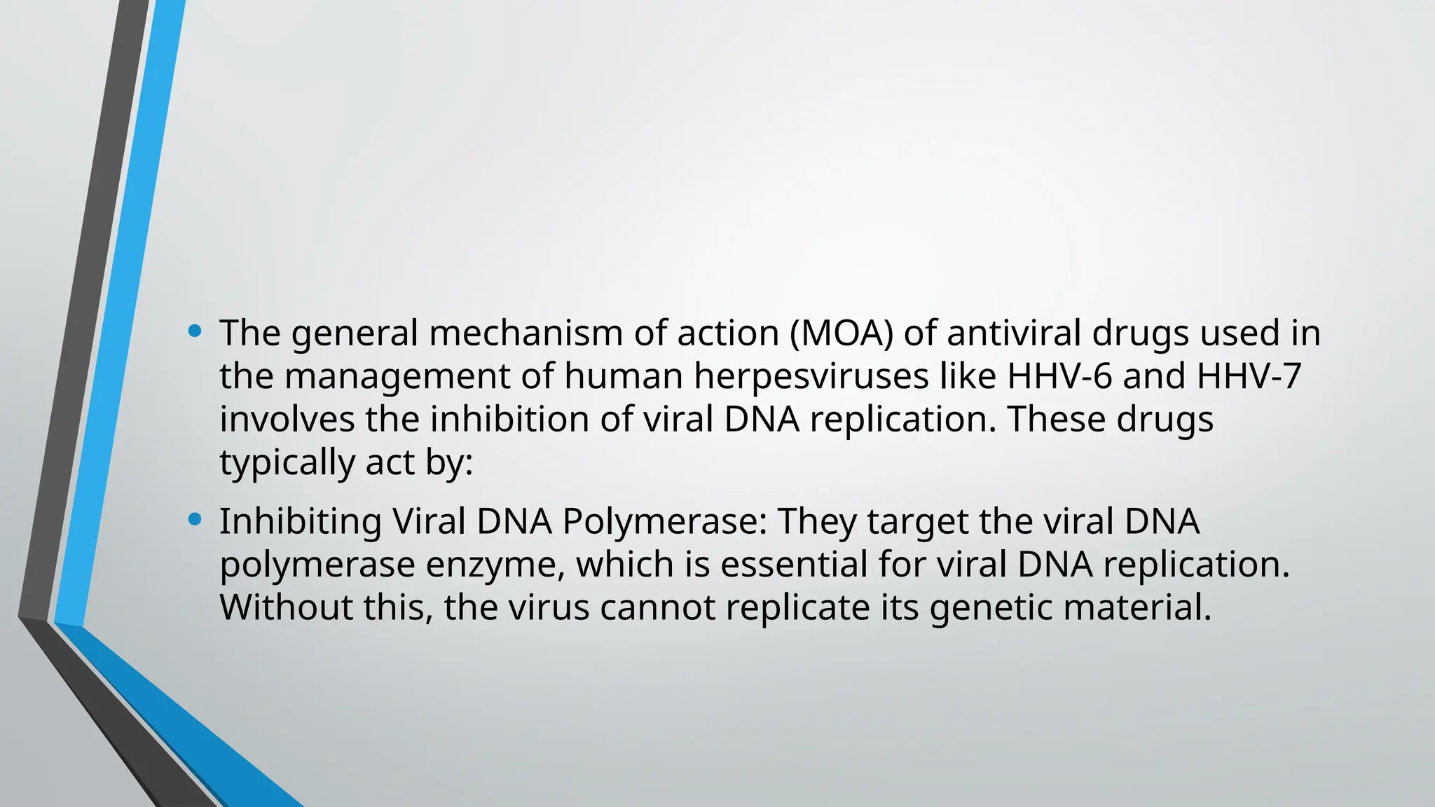 • The general mechanism of action (MOA) of antiviral drugs used in
the management of human herpesviruses like HHV-6 and HHV-7
involves the inhibition of viral DNA replication. These drugs
typically act by:
• Inhibiting Viral DNA Polymerase: They target the viral DNA
polymerase enzyme, which is essential for viral DNA replication.
Without this, the virus cannot replicate its genetic material.
 