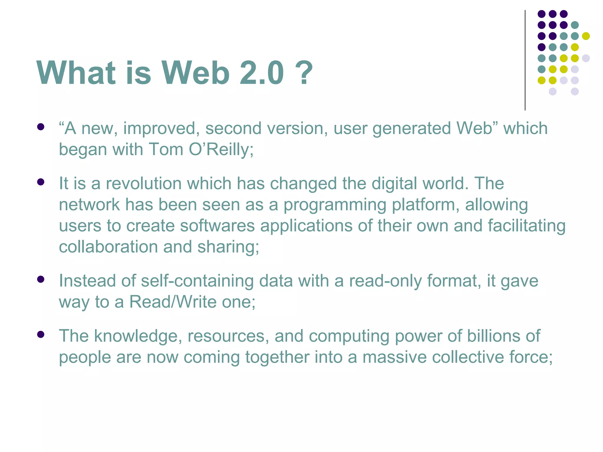 What is Web 2.0 ? “ A new, improved, second version, user generated Web” which began with Tom O’Reilly; It is a revolution which has changed the digital world. The network has been seen as a programming platform, allowing users to create softwares applications of their own and facilitating collaboration and sharing;  Instead of self-containing data with a read-only format, it gave way to a Read/Write one; The knowledge, resources, and computing power of billions of people are now coming together into a massive collective force; 