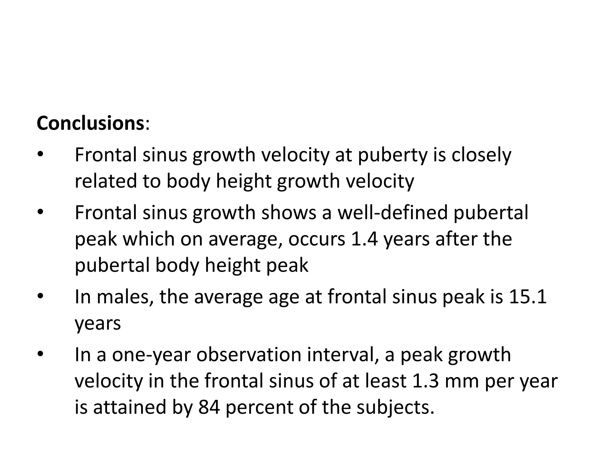 Conclusions:
• Frontal sinus growth velocity at puberty is closely
related to body height growth velocity
• Frontal sinus growth shows a well-defined pubertal
peak which on average, occurs 1.4 years after the
pubertal body height peak
• In males, the average age at frontal sinus peak is 15.1
years
• In a one-year observation interval, a peak growth
velocity in the frontal sinus of at least 1.3 mm per year
is attained by 84 percent of the subjects.
 