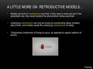 A LITTLE MORE ON RETRODUCTIVE MODELS…
•   Models are built of mechanisms such that, if they were to exist and act in the
    postulated way, they would explain the phenomenon being examined .

•   Underlying mechanisms can only be known by constructing ideas (models)
    about them; and models reveal the underlying mechanisms of reality.


•    Emphasizes tendencies of things to occur, as opposed to regular patterns of
    events.




                                                                                     Framing
 