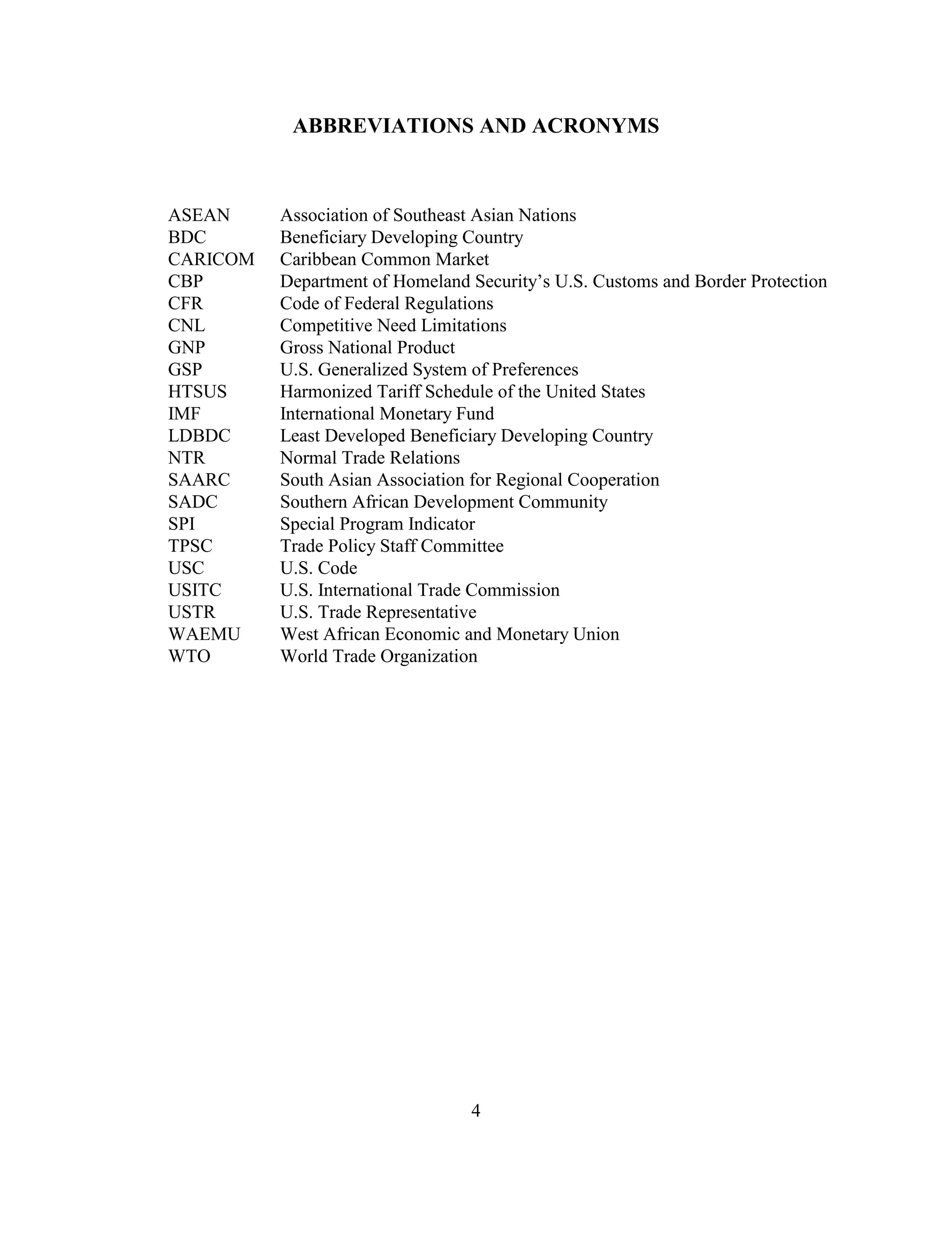 ABBREVIATIONS AND ACRONYMS



ASEAN     Association of Southeast Asian Nations
BDC       Beneficiary Developing Country
CARICOM   Caribbean Common Market
CBP       Department of Homeland Security’s U.S. Customs and Border Protection
CFR       Code of Federal Regulations
CNL       Competitive Need Limitations
GNP       Gross National Product
GSP       U.S. Generalized System of Preferences
HTSUS     Harmonized Tariff Schedule of the United States
IMF       International Monetary Fund
LDBDC     Least Developed Beneficiary Developing Country
NTR       Normal Trade Relations
SAARC     South Asian Association for Regional Cooperation
SADC      Southern African Development Community
SPI       Special Program Indicator
TPSC      Trade Policy Staff Committee
USC       U.S. Code
USITC     U.S. International Trade Commission
USTR      U.S. Trade Representative
WAEMU     West African Economic and Monetary Union
WTO       World Trade Organization




                                 4
 