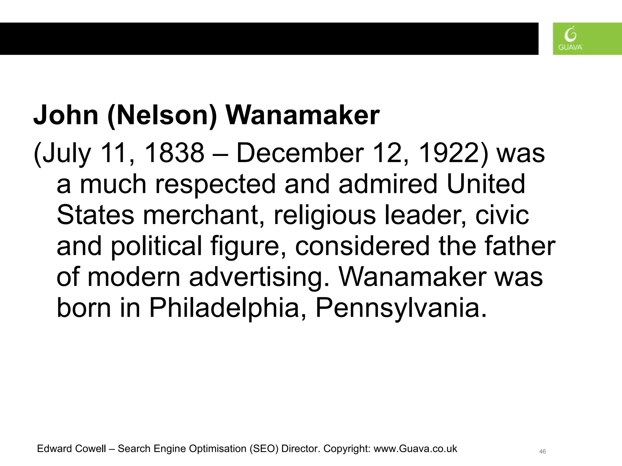 John (Nelson) Wanamaker   (July 11, 1838 – December 12, 1922) was a much respected and admired United States merchant, religious leader, civic and political figure, considered the father of modern advertising. Wanamaker was born in Philadelphia, Pennsylvania.  