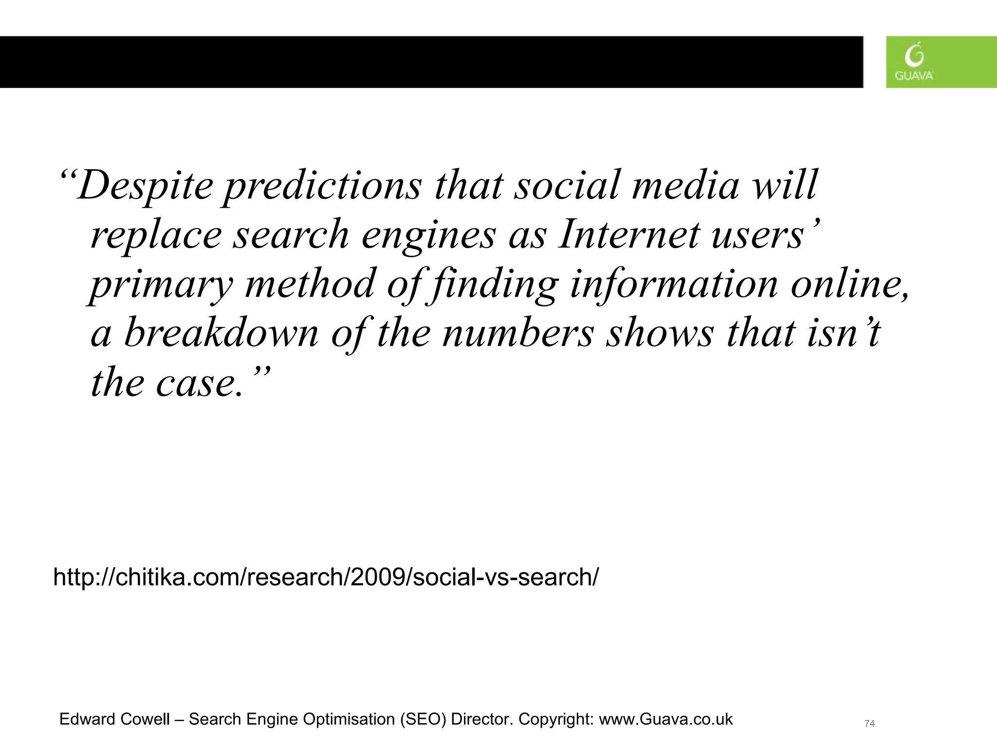 “ Despite predictions that social media will replace search engines as Internet users’ primary method of finding information online, a breakdown of the numbers shows that isn’t the case.”   http://chitika.com/research/2009/social-vs-search/ 