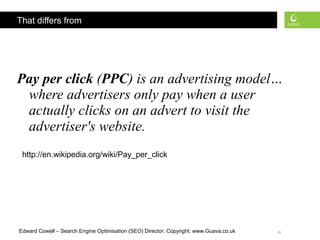 That differs from Pay per click  ( PPC ) is an advertising model…where advertisers only pay when a user actually clicks on an advert to visit the advertiser's website.   http://en.wikipedia.org/wiki/Pay_per_click 