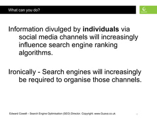 What can you do? Information divulged by  individuals  via social media channels will increasingly influence search engine ranking algorithms. Ironically - Search engines will increasingly be required to organise those channels. 