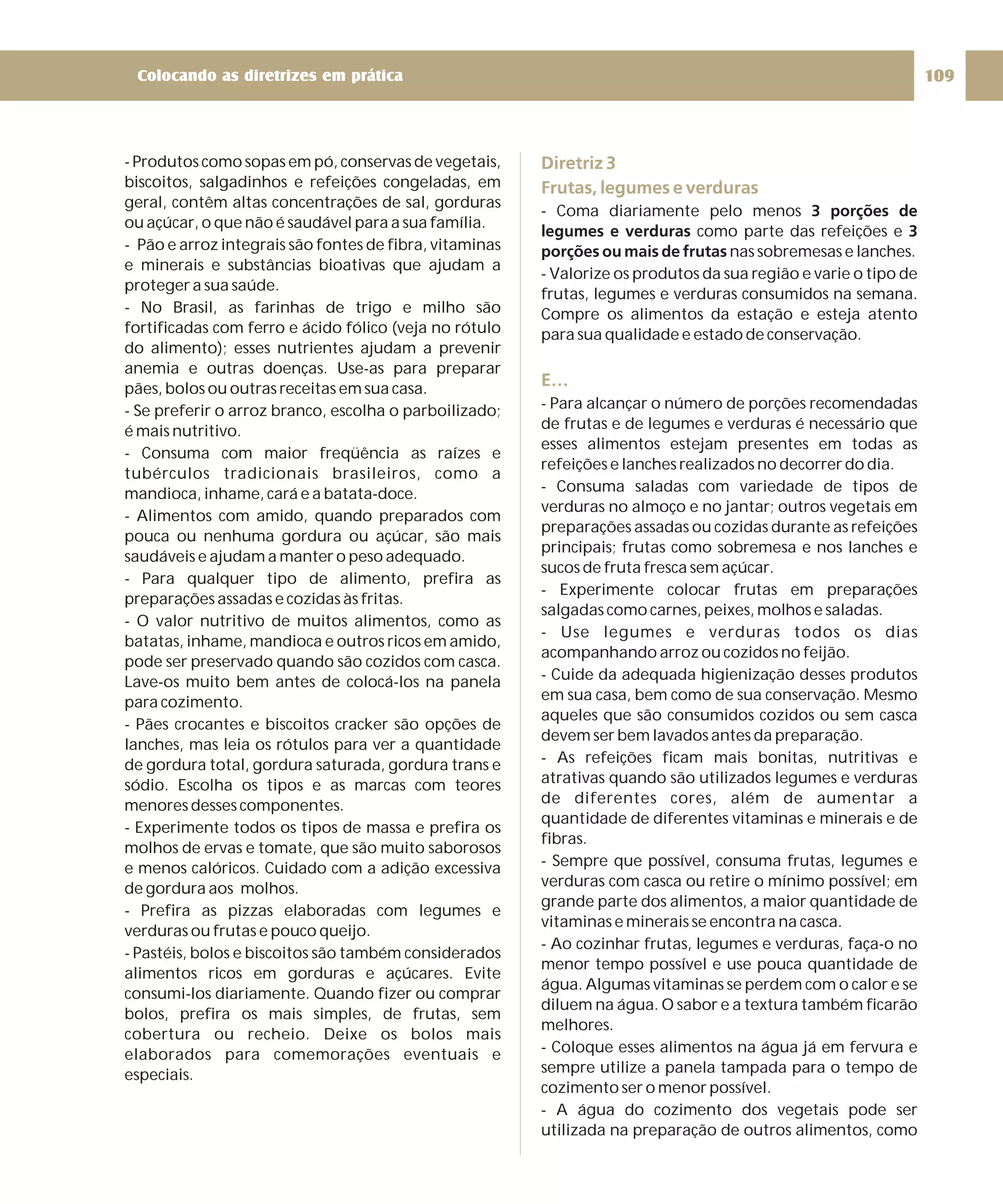 Colocando as diretrizes em prática 109 
- Produtos como sopasempó, conservas de vegetais, 
biscoitos, salgadinhos e refeições congeladas, em 
geral, contêm altas concentrações de sal, gorduras 
ou açúcar, o que não é saudável para a sua família. 
- Pão e arroz integrais são fontes de fibra, vitaminas 
e minerais e substâncias bioativas que ajudam a 
proteger a sua saúde. 
- No Brasil, as farinhas de trigo e milho são 
fortificadas com ferro e ácido fólico (veja no rótulo 
do alimento); esses nutrientes ajudam a prevenir 
anemia e outras doenças. Use-as para preparar 
pães, bolos ou outras receitasemsua casa. 
- Se preferir o arroz branco, escolha o parboilizado; 
é mais nutritivo. 
- Consuma com maior freqüência as raízes e 
tubérculos tradicionais brasileiros, como a 
mandioca, inhame, cará e a batata-doce. 
- Alimentos com amido, quando preparados com 
pouca ou nenhuma gordura ou açúcar, são mais 
saudáveis e ajudam a manter o peso adequado. 
- Para qualquer tipo de alimento, prefira as 
preparações assadas e cozidas às fritas. 
- O valor nutritivo de muitos alimentos, como as 
batatas, inhame, mandioca e outros ricosemamido, 
pode ser preservado quando são cozidos com casca. 
Lave-os muito bem antes de colocá-los na panela 
para cozimento. 
- Pães crocantes e biscoitos cracker são opções de 
lanches, mas leia os rótulos para ver a quantidade 
de gordura total, gordura saturada, gordura trans e 
sódio. Escolha os tipos e as marcas com teores 
menores desses componentes. 
- Experimente todos os tipos de massa e prefira os 
molhos de ervas e tomate, que são muito saborosos 
e menos calóricos. Cuidado com a adição excessiva 
de gordura aos molhos. 
- Prefira as pizzas elaboradas com legumes e 
verduras ou frutas e pouco queijo. 
- Pastéis, bolos e biscoitos são também considerados 
alimentos ricos em gorduras e açúcares. Evite 
consumi-los diariamente. Quando fizer ou comprar 
bolos, prefira os mais simples, de frutas, sem 
cobertura ou recheio. Deixe os bolos mais 
elaborados para comemorações eventuais e 
especiais. 
Diretriz 3 
Frutas, legumes e verduras 
- Coma diariamente pelo menos 
legumes e verduras 3 
porções ou mais de frutas 
E… 
3 porções de 
como parte das refeições e 
nas sobremesas e lanches. 
- Valorize os produtos da sua região e varie o tipo de 
frutas, legumes e verduras consumidos na semana. 
Compre os alimentos da estação e esteja atento 
para sua qualidade e estado de conservação. 
- Para alcançar o número de porções recomendadas 
de frutas e de legumes e verduras é necessário que 
esses alimentos estejam presentes em todas as 
refeições e lanches realizados no decorrer do dia. 
- Consuma saladas com variedade de tipos de 
verduras no almoço e no jantar; outros vegetais em 
preparações assadas ou cozidas durante as refeições 
principais; frutas como sobremesa e nos lanches e 
sucos de fruta fresca sem açúcar. 
- Experimente colocar frutas em preparações 
salgadas como carnes, peixes, molhos e saladas. 
- Use legumes e verduras todos os dias 
acompanhando arroz ou cozidos no feijão. 
- Cuide da adequada higienização desses produtos 
em sua casa, bem como de sua conservação. Mesmo 
aqueles que são consumidos cozidos ou sem casca 
devem serbemlavados antes da preparação. 
- As refeições ficam mais bonitas, nutritivas e 
atrativas quando são utilizados legumes e verduras 
de diferentes cores, além de aumentar a 
quantidade de diferentes vitaminas e minerais e de 
fibras. 
- Sempre que possível, consuma frutas, legumes e 
verduras com casca ou retire o mínimo possível; em 
grande parte dos alimentos, a maior quantidade de 
vitaminas e minerais se encontra na casca. 
- Ao cozinhar frutas, legumes e verduras, faça-o no 
menor tempo possível e use pouca quantidade de 
água. Algumas vitaminas se perdem com o calor e se 
diluem na água.Osabor e a textura também ficarão 
melhores. 
- Coloque esses alimentos na água já em fervura e 
sempre utilize a panela tampada para o tempo de 
cozimento ser o menor possível. 
- A água do cozimento dos vegetais pode ser 
utilizada na preparação de outros alimentos, como 
 