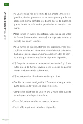 26
GUÍA PARA DEJAR DE FUMAR



                           - (*) Una vez que has determinado el número límite de ci-
                            garrillos diarios, puedes acordar con alguien que le pa-
                            garás una cierta cantidad de dinero por cada cigarrillo
                            que te fumes de más de los permitidos en ese día o se-
                            mana.

                           - (*) No fumes en cuanto te apetezca. Espera un poco antes
                            de fumar (mínimo dos minutos) y alarga este tiempo a
                            medida que pasen los días.

                           - (*) No fumes en ayunas. Retrasa ese cigarrillo. Para ello,
                            cepíllate los dientes, tómate un zumo de frutas o date una
                            ducha antes de desayunar. Aumenta los períodos de tiem-
                            po entre que te levantas y fumas el primer cigarrillo.

                           - (*) Después de comer o de cenar espera entre 5 y 10 mi-
                            nutos antes de fumar. Levántate de la mesa si quieres
                            fumar. No fumes en la sobremesa.

                           - (*) No aceptes los ofrecimientos de cigarrillos.

                           - Cambia de marca de cigarrillos. Cambia a una que no te
                            guste demasiado y que sea baja en nicotina.

                           - Compra las cajetillas de una en una y hazlo sólo cuando
                            se te haya acabado por completo.

                           - Fuma únicamente en horas pares o impares.

                           - Fuma sólo la primera mitad del cigarrillo.
 