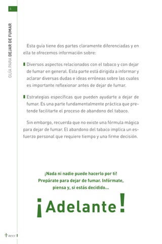 4
GUÍA PARA DEJAR DE FUMAR




                            Esta guía tiene dos partes claramente diferenciadas y en
                           ella te ofrecemos información sobre:

                            Diversos aspectos relacionados con el tabaco y con dejar
                            de fumar en general. Esta parte está dirigida a informar y
                            aclarar diversas dudas e ideas erróneas sobre las cuales
                            es importante reflexionar antes de dejar de fumar.

                            Estrategias específicas que pueden ayudarte a dejar de
                            fumar. Es una parte fundamentalmente práctica que pre-
                            tende facilitarte el proceso de abandono del tabaco.

                            Sin embargo, recuerda que no existe una fórmula mágica
                           para dejar de fumar. El abandono del tabaco implica un es-
                           fuerzo personal que requiere tiempo y una firme decisión.




                                     ¡Nada ni nadie puede hacerlo por ti!
                                  Prepárate para dejar de fumar. Infórmate,
                                         piensa y, si estás decidido...




                                 ¡ Adelante!
 