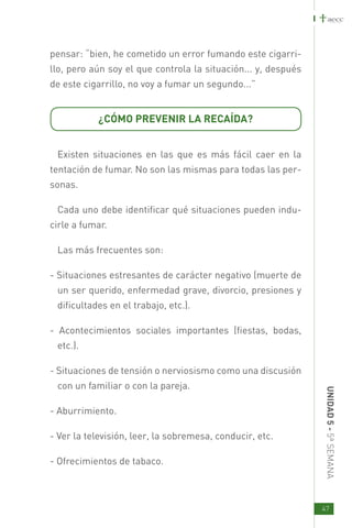 pensar: “bien, he cometido un error fumando este cigarri-
llo, pero aún soy el que controla la situación... y, después
de este cigarrillo, no voy a fumar un segundo...”


           ¿CÓMO PREVENIR LA RECAÍDA?


 Existen situaciones en las que es más fácil caer en la
tentación de fumar. No son las mismas para todas las per-
sonas.

 Cada uno debe identificar qué situaciones pueden indu-
cirle a fumar.

 Las más frecuentes son:

- Situaciones estresantes de carácter negativo (muerte de
 un ser querido, enfermedad grave, divorcio, presiones y
 dificultades en el trabajo, etc.).

- Acontecimientos sociales importantes (fiestas, bodas,
 etc.).

- Situaciones de tensión o nerviosismo como una discusión
 con un familiar o con la pareja.
                                                               UNID AD 5 - 5ª SEMANA




- Aburrimiento.

- Ver la televisión, leer, la sobremesa, conducir, etc.

- Ofrecimientos de tabaco.



                                                               47
 