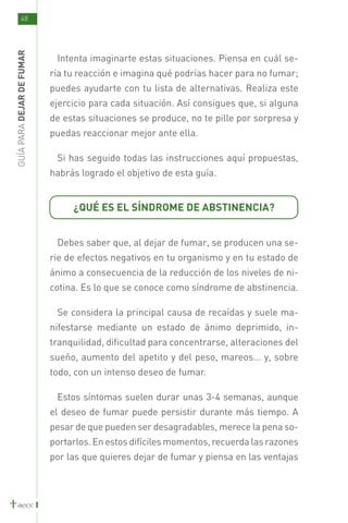 48
GUÍA PARA DEJAR DE FUMAR



                            Intenta imaginarte estas situaciones. Piensa en cuál se-
                           ría tu reacción e imagina qué podrías hacer para no fumar;
                           puedes ayudarte con tu lista de alternativas. Realiza este
                           ejercicio para cada situación. Así consigues que, si alguna
                           de estas situaciones se produce, no te pille por sorpresa y
                           puedas reaccionar mejor ante ella.

                            Si has seguido todas las instrucciones aquí propuestas,
                           habrás logrado el objetivo de esta guía.


                                ¿QUÉ ES EL SÍNDROME DE ABSTINENCIA?


                            Debes saber que, al dejar de fumar, se producen una se-
                           rie de efectos negativos en tu organismo y en tu estado de
                           ánimo a consecuencia de la reducción de los niveles de ni-
                           cotina. Es lo que se conoce como síndrome de abstinencia.

                            Se considera la principal causa de recaídas y suele ma-
                           nifestarse mediante un estado de ánimo deprimido, in-
                           tranquilidad, dificultad para concentrarse, alteraciones del
                           sueño, aumento del apetito y del peso, mareos... y, sobre
                           todo, con un intenso deseo de fumar.

                            Estos síntomas suelen durar unas 3-4 semanas, aunque
                           el deseo de fumar puede persistir durante más tiempo. A
                           pesar de que pueden ser desagradables, merece la pena so-
                           portarlos. En estos difíciles momentos, recuerda las razones
                           por las que quieres dejar de fumar y piensa en las ventajas
 