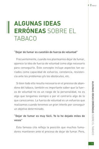 ALGUNAS IDEAS
ERRÓNEAS SOBRE EL
TABACO
“Dejar de fumar es cuestión de fuerza de voluntad”

 Frecuentemente, cuando nos planteamos dejar de fumar,
aparece la idea de fuerza de voluntad como algo necesario
para conseguirlo. Este concepto incluye aspectos tan va-
riados como capacidad de esfuerzo, constancia, resisten-
cia ante los problemas y/o los obstáculos, etc.




                                                              ALG UNAS ID EAS E
 Si bien todo ello resulta necesario en el proceso de aban-
dono del tabaco, también es importante saber que la fuer-
za de voluntad no es un rasgo de la personalidad, no es
algo que tengamos siempre o por el contrario algo de lo
que carezcamos. La fuerza de voluntad es un esfuerzo que
realizamos cuando tenemos un gran interés por conseguir
                                                              RRÓNEAS SOBRE EL TABACO




un objetivo determinado.

“Dejar de fumar es muy fácil. Yo lo he dejado miles de
veces”

 Esta famosa cita refleja la posición que muchos fuma-
dores mantienen ante el proceso de dejar de fumar. Pero,



                                                              5
 