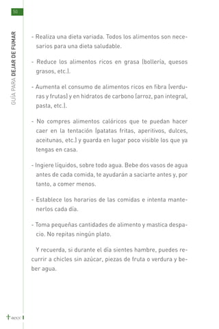 50
GUÍA PARA DEJAR DE FUMAR



                           - Realiza una dieta variada. Todos los alimentos son nece-
                            sarios para una dieta saludable.

                           - Reduce los alimentos ricos en grasa (bollería, quesos
                            grasos, etc.).

                           - Aumenta el consumo de alimentos ricos en fibra (verdu-
                            ras y frutas) y en hidratos de carbono (arroz, pan integral,
                            pasta, etc.).

                           - No compres alimentos calóricos que te puedan hacer
                            caer en la tentación (patatas fritas, aperitivos, dulces,
                            aceitunas, etc.) y guarda en lugar poco visible los que ya
                            tengas en casa.

                           - Ingiere líquidos, sobre todo agua. Bebe dos vasos de agua
                            antes de cada comida, te ayudarán a saciarte antes y, por
                            tanto, a comer menos.

                           - Establece los horarios de las comidas e intenta mante-
                            nerlos cada día.

                           - Toma pequeñas cantidades de alimento y mastica despa-
                            cio. No repitas ningún plato.

                            Y recuerda, si durante el día sientes hambre, puedes re-
                           currir a chicles sin azúcar, piezas de fruta o verdura y be-
                           ber agua.
 