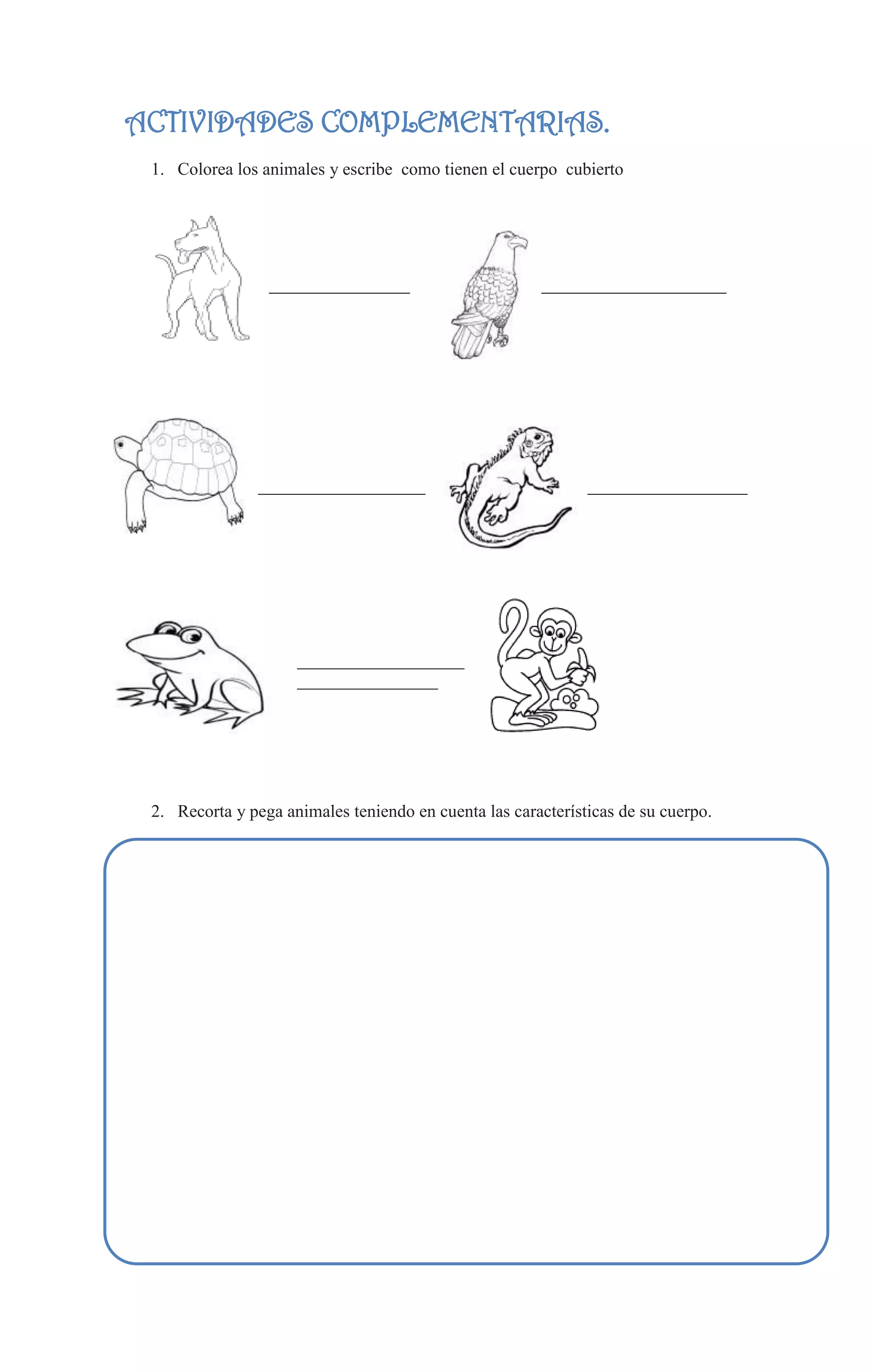 ACTIVIDADES COMPLEMENTARIAS.
 1. Colorea los animales y escribe como tienen el cuerpo cubierto




                 ________________                      _____________________




                ___________________          ________________________________




                     ___________________
                     ________________




 2. Recorta y pega animales teniendo en cuenta las características de su cuerpo.
 