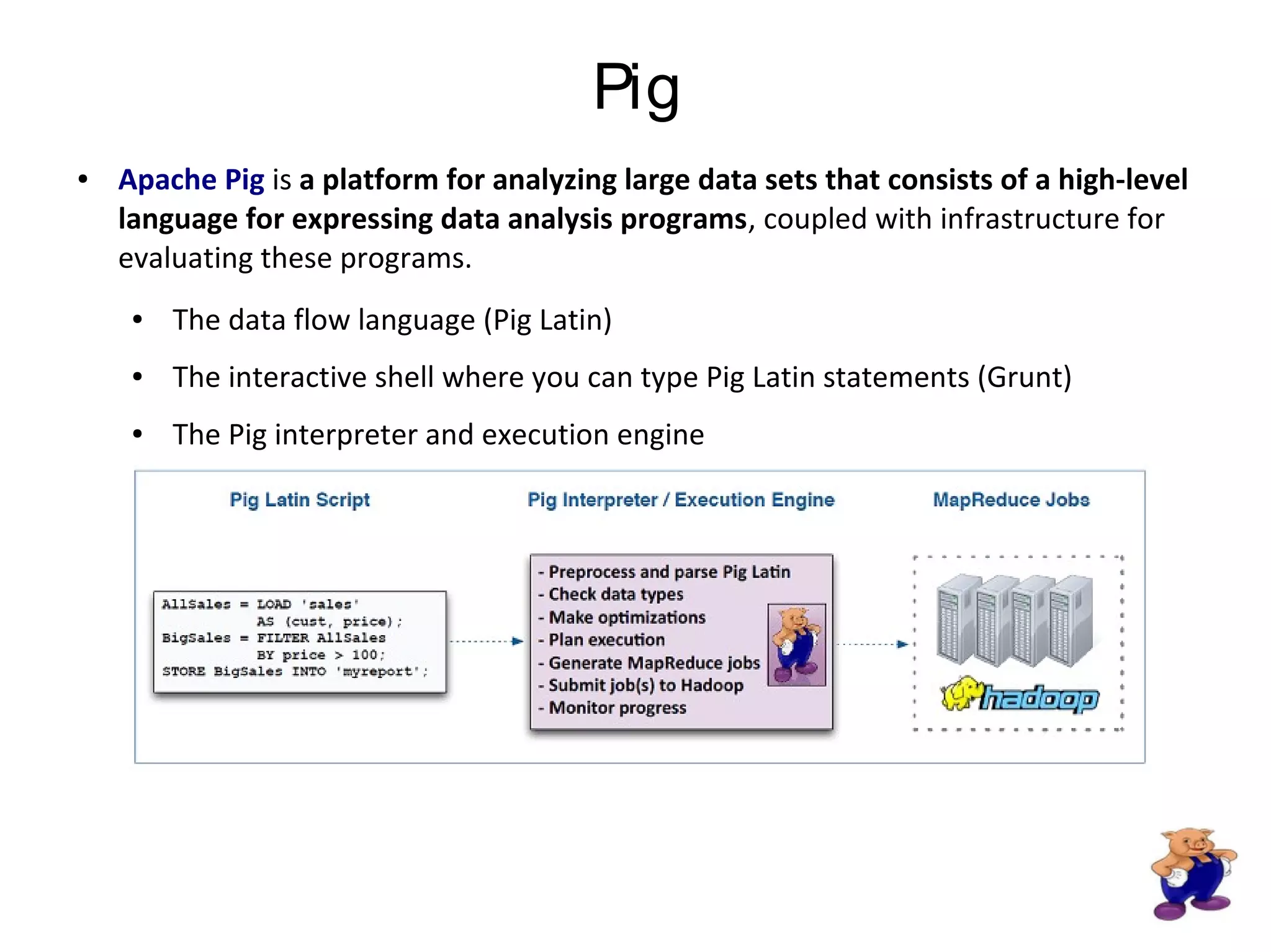 Pig
● Apache Pig is a platform for analyzing large data sets that consists of a high-level
language for expressing data analysis programs, coupled with infrastructure for
evaluating these programs.
● The data flow language (Pig Latin)
● The interactive shell where you can type Pig Latin statements (Grunt)
● The Pig interpreter and execution engine
 