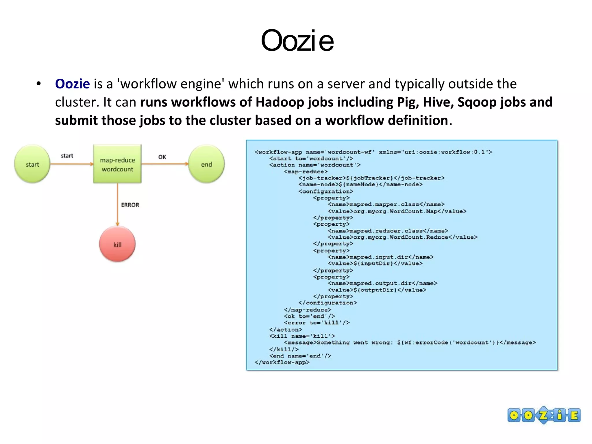 Oozie
● Oozie is a 'workflow engine' which runs on a server and typically outside the
cluster. It can runs workflows of Hadoop jobs including Pig, Hive, Sqoop jobs and
submit those jobs to the cluster based on a workflow definition.
 