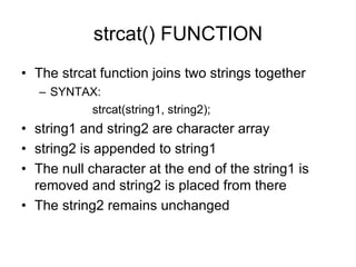 strcat() FUNCTION
• The strcat function joins two strings together
– SYNTAX:
strcat(string1, string2);
• string1 and string2 are character array
• string2 is appended to string1
• The null character at the end of the string1 is
removed and string2 is placed from there
• The string2 remains unchanged
 