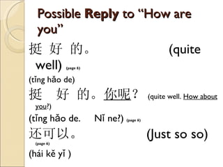 Possible  Reply  to “How are you” 挺 好 的。   (quite well)  (page 6)   ( tǐng hǎo de) 挺  好 的。 你呢 ？ (quite well.  How about you ?) ( tǐng hǎo de.  Nǐ ne?)  (page 6)   还可以。   (Just so so)  (page 6)  ( hái kě yǐ  ) 