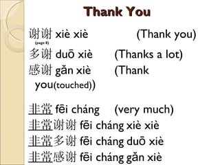 Thank You 谢谢 xiè xiè  (Thank you)  (page  8 )  多谢 duō xiè  (Thanks a lot) 感谢 gǎn   xiè  (Thank you (touched) ) 非常 fēi cháng   (very much) 非常 谢谢 fēi cháng   xiè xiè  非常 多谢 fēi cháng   duō xiè  非常 感谢 fēi cháng   gǎn   xiè  