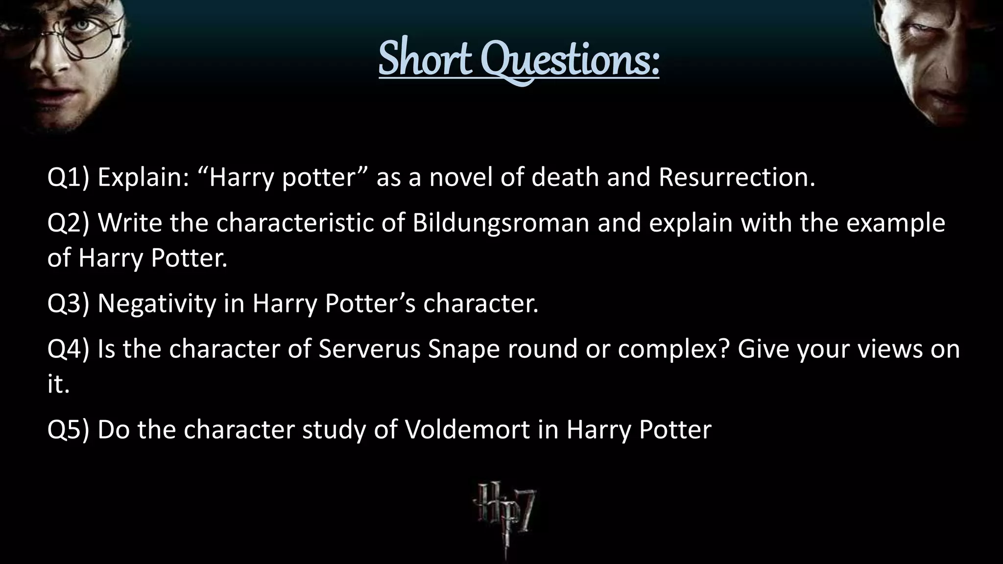 Short Questions:
Q1) Explain: “Harry potter” as a novel of death and Resurrection.
Q2) Write the characteristic of Bildungsroman and explain with the example
of Harry Potter.
Q3) Negativity in Harry Potter’s character.
Q4) Is the character of Serverus Snape round or complex? Give your views on
it.
Q5) Do the character study of Voldemort in Harry Potter
 