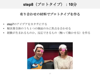 step8（プロトタイプ）：10分

       有り合わせの材料でプロトタイプを作る

• step7のアイデアをカタチにする
• 解決策全体のうち１つの側面のみに焦点を合わせる
• 経験が生まれるものか、反応できるもの（触って動かせる）を作る




                      17
 