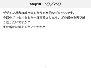 step10：5分／25分

デザイン思考は繰り返し行う自発的なプロセスです。
今回のプロセスをもう一度戻るとしたら、どの部分を再び繰
り返したいですか？
また新たに何をしたいですか？




              22
 