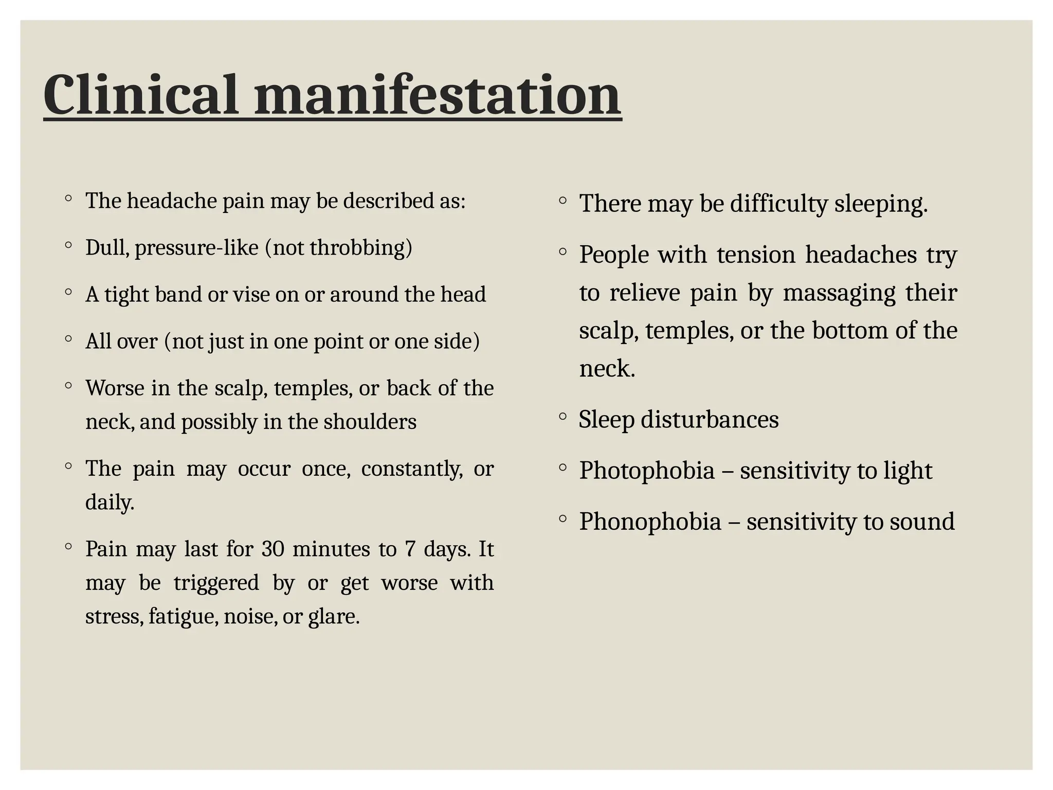 Clinical manifestation
◦ The headache pain may be described as:
◦ Dull, pressure-like (not throbbing)
◦ A tight band or vise on or around the head
◦ All over (not just in one point or one side)
◦ Worse in the scalp, temples, or back of the
neck, and possibly in the shoulders
◦ The pain may occur once, constantly, or
daily.
◦ Pain may last for 30 minutes to 7 days. It
may be triggered by or get worse with
stress, fatigue, noise, or glare.
◦ There may be difficulty sleeping.
◦ People with tension headaches try
to relieve pain by massaging their
scalp, temples, or the bottom of the
neck.
◦ Sleep disturbances
◦ Photophobia – sensitivity to light
◦ Phonophobia – sensitivity to sound
 