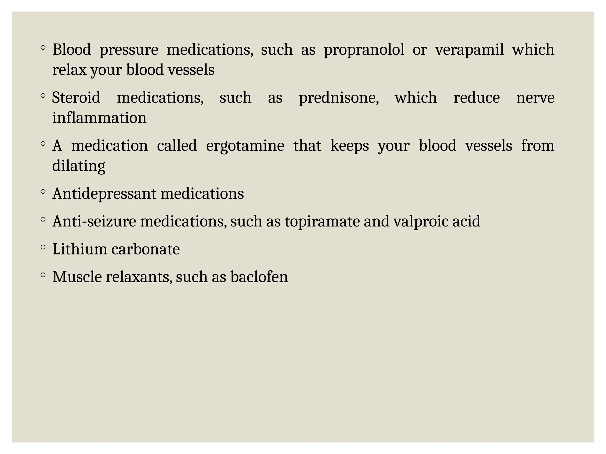 ◦ Blood pressure medications, such as propranolol or verapamil which
relax your blood vessels
◦ Steroid medications, such as prednisone, which reduce nerve
inflammation
◦ A medication called ergotamine that keeps your blood vessels from
dilating
◦ Antidepressant medications
◦ Anti-seizure medications, such as topiramate and valproic acid
◦ Lithium carbonate
◦ Muscle relaxants, such as baclofen
 