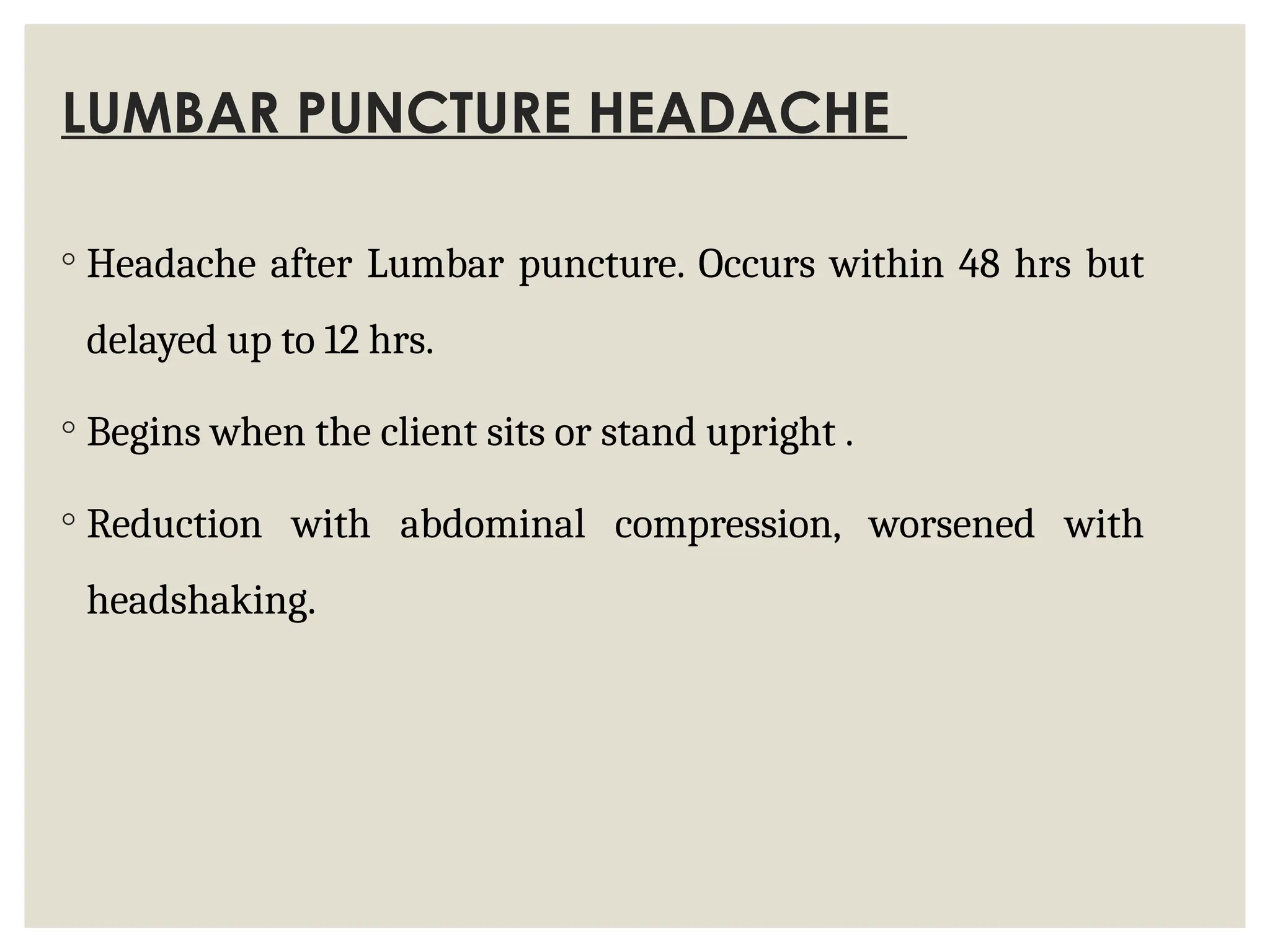 LUMBAR PUNCTURE HEADACHE
◦ Headache after Lumbar puncture. Occurs within 48 hrs but
delayed up to 12 hrs.
◦ Begins when the client sits or stand upright .
◦ Reduction with abdominal compression, worsened with
headshaking.
 