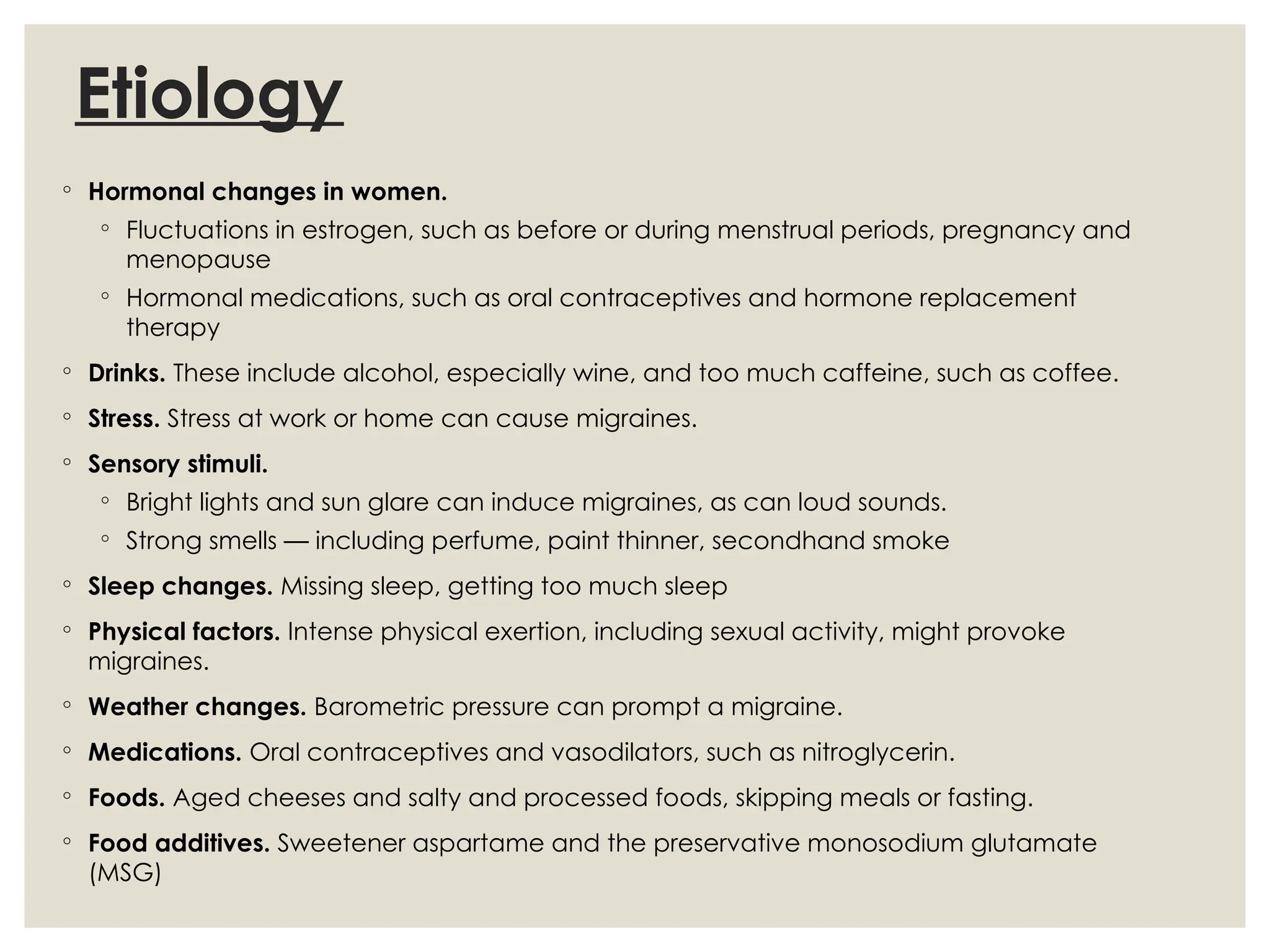 Etiology
◦ Hormonal changes in women.
◦ Fluctuations in estrogen, such as before or during menstrual periods, pregnancy and
menopause
◦ Hormonal medications, such as oral contraceptives and hormone replacement
therapy
◦ Drinks. These include alcohol, especially wine, and too much caffeine, such as coffee.
◦ Stress. Stress at work or home can cause migraines.
◦ Sensory stimuli.
◦ Bright lights and sun glare can induce migraines, as can loud sounds.
◦ Strong smells — including perfume, paint thinner, secondhand smoke
◦ Sleep changes. Missing sleep, getting too much sleep
◦ Physical factors. Intense physical exertion, including sexual activity, might provoke
migraines.
◦ Weather changes. Barometric pressure can prompt a migraine.
◦ Medications. Oral contraceptives and vasodilators, such as nitroglycerin.
◦ Foods. Aged cheeses and salty and processed foods, skipping meals or fasting.
◦ Food additives. Sweetener aspartame and the preservative monosodium glutamate
(MSG)
 