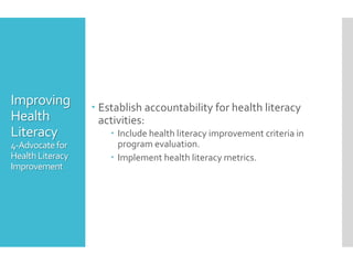 Improving
Health
Literacy
4-Advocatefor
HealthLiteracy
Improvement
 Establish accountability for health literacy
activities:
 Include health literacy improvement criteria in
program evaluation.
 Implement health literacy metrics.
 