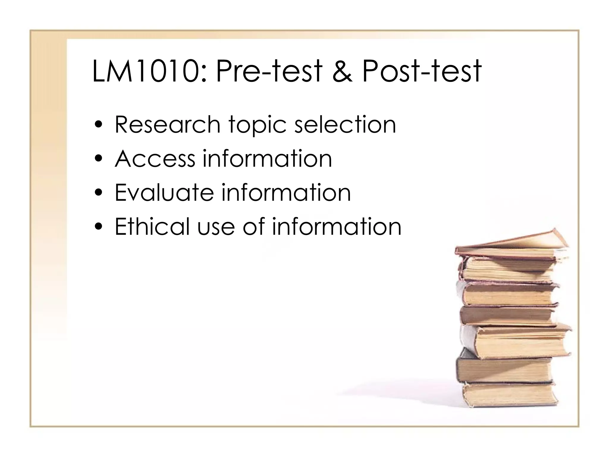 LM1010: Pre-test & Post-test Research topic selection Access information  Evaluate information Ethical use of information 