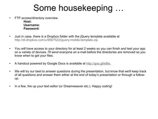 Some housekeeping … FTP access/directory overview Host:   Username: Password: Just in case, there is a Dropbox folder with the jQuery template available at  http://dl.dropbox.com/u/9567522/jquery-mobile-template.zip   You will have access to your directory for at least 2 weeks so you can finish and test your app on a variety of devices. I'll send everyone an e-mail before the directories are removed so you know when to get your files. A handout powered by Google Docs is available at  http:// goo.gl/ki6lo   We will try our best to answer questions during the presentation, but know that we'll keep track of all questions and answer them either at the end of today’s presentation or through a follow-up.  In a few, fire up your text editor (or Dreamweaver etc.). Happy coding!  