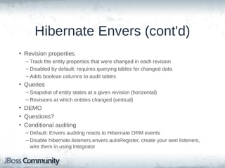 Hibernate Envers (cont'd)
• Revision properties
– Track the entity properties that were changed in each revision
– Disabled by default: requires querying tables for changed data
– Adds boolean columns to audit tables

• Queries
– Snapshot of entity states at a given revision (horizontal)
– Revisions at which entities changed (vertical)

• DEMO
• Questions?
• Conditional auditing
– Default: Envers auditing reacts to Hibernate ORM events
– Disable hibernate.listeners.envers.autoRegister, create your own listeners,
wire them in using Integrator

 