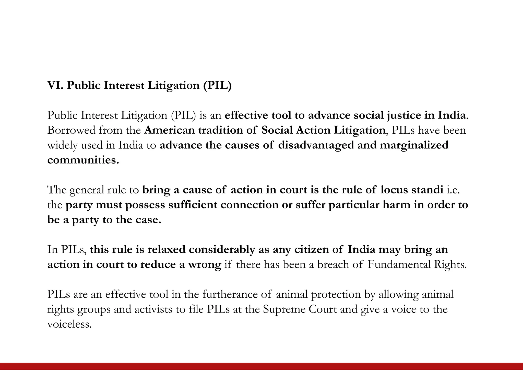 VI. Public Interest Litigation (PIL)
Public Interest Litigation (PIL) is an effective tool to advance social justice in India.
Borrowed from the American tradition of Social Action Litigation, PILs have been
widely used in India to advance the causes of disadvantaged and marginalized
communities.
The general rule to bring a cause of action in court is the rule of locus standi i.e.
the party must possess sufficient connection or suffer particular harm in order to
be a party to the case.
In PILs, this rule is relaxed considerably as any citizen of India may bring an
action in court to reduce a wrong if there has been a breach of Fundamental Rights.
PILs are an effective tool in the furtherance of animal protection by allowing animal
rights groups and activists to file PILs at the Supreme Court and give a voice to the
voiceless.
 
