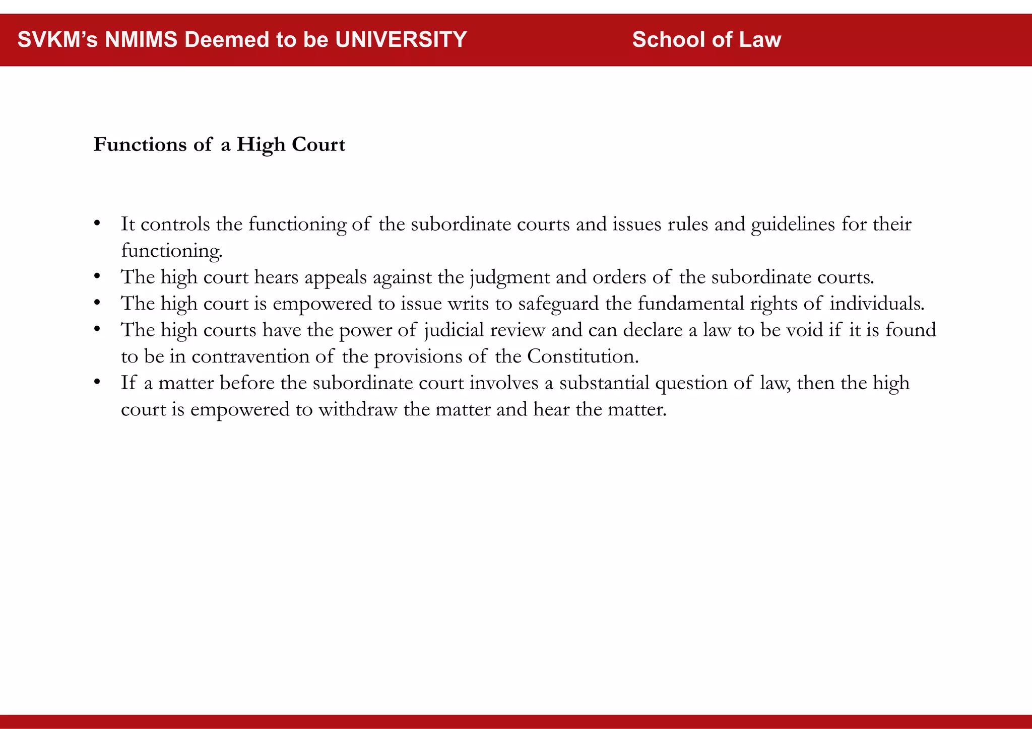 Functions of a High Court
• It controls the functioning of the subordinate courts and issues rules and guidelines for their
functioning.
• The high court hears appeals against the judgment and orders of the subordinate courts.
• The high court is empowered to issue writs to safeguard the fundamental rights of individuals.
• The high courts have the power of judicial review and can declare a law to be void if it is found
to be in contravention of the provisions of the Constitution.
• If a matter before the subordinate court involves a substantial question of law, then the high
court is empowered to withdraw the matter and hear the matter.
SVKM’s NMIMS Deemed to be UNIVERSITY School of Law
 