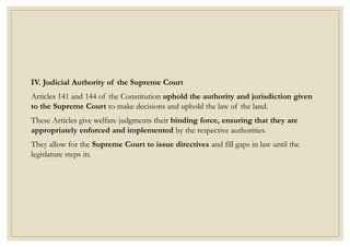 IV. Judicial Authority of the Supreme Court
Articles 141 and 144 of the Constitution uphold the authority and jurisdiction given
to the Supreme Court to make decisions and uphold the law of the land.
These Articles give welfare judgments their binding force, ensuring that they are
appropriately enforced and implemented by the respective authorities.
They allow for the Supreme Court to issue directives and fill gaps in law until the
legislature steps in.
 
