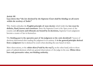 Article 141
Lays down that “the law declared by the Supreme Court shall be binding on all courts
within the territory of India.”
This Article embodies the English principle of stare decisis which holds that law must be
definite, fixed, known and consistent. Since the Supreme Court is the Apex court of the
country and all courts and tribunals are bound by its decisions, Supreme Court judgments
become a source of law in themselves.
The binding part is the operative part of the judgment or the ratio decidendi (“reason of
decision) determined after reading the judgment in its entirety. It is the general principle derived
from a judgment that is deduced by courts when deciding the case based on facts.
Mere observations, or the obiter dicta (“said by the way”), on the other hand, refer to those
parts of judicial decisions which are general observations of the judge in the case. Obiter dicta
have only persuasive value, not binding authority.
 