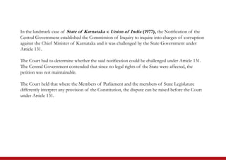 In the landmark case of State of Karnataka v. Union of India (1977), the Notification of the
Central Government established the Commission of Inquiry to inquire into charges of corruption
against the Chief Minister of Karnataka and it was challenged by the State Government under
Article 131.
The Court had to determine whether the said notification could be challenged under Article 131.
The Central Government contended that since no legal rights of the State were affected, the
petition was not maintainable.
The Court held that where the Members of Parliament and the members of State Legislature
differently interpret any provision of the Constitution, the dispute can be raised before the Court
under Article 131.
 