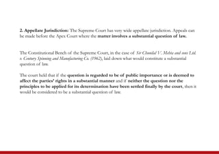 2. Appellate Jurisdiction: The Supreme Court has very wide appellate jurisdiction. Appeals can
be made before the Apex Court where the matter involves a substantial question of law.
The Constitutional Bench of the Supreme Court, in the case of Sir Chunilal V. Mehta and sons Ltd.
v. Century Spinning and Manufacturing Co. (1962), laid down what would constitute a substantial
question of law.
The court held that if the question is regarded to be of public importance or is deemed to
affect the parties’ rights in a substantial manner and if neither the question nor the
principles to be applied for its determination have been settled finally by the court, then it
would be considered to be a substantial question of law.
 